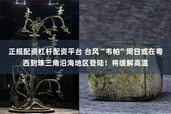 正规配资杠杆配资平台 台风“韦帕”周日或在粤西到珠三角沿海地区登陆！将缓解高温