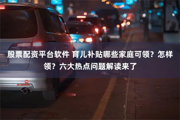 股票配资平台软件 育儿补贴哪些家庭可领？怎样领？六大热点问题解读来了