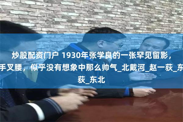炒股配资门户 1930年张学良的一张罕见留影，双手叉腰，似乎没有想象中那么帅气_北戴河_赵一荻_东北