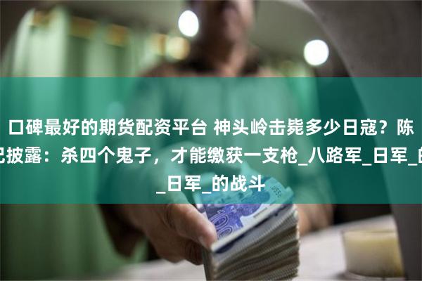 口碑最好的期货配资平台 神头岭击毙多少日寇？陈赓日记披露：杀四个鬼子，才能缴获一支枪_八路军_日军_的战斗