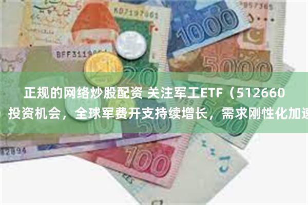 正规的网络炒股配资 关注军工ETF（512660）投资机会，全球军费开支持续增长，需求刚性化加速