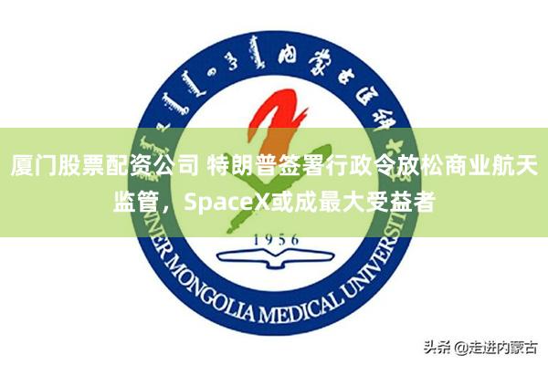 厦门股票配资公司 特朗普签署行政令放松商业航天监管，SpaceX或成最大受益者