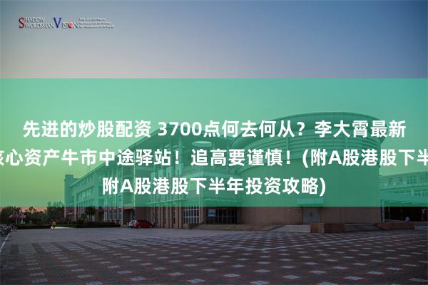 先进的炒股配资 3700点何去何从？李大霄最新解读：仅是核心资产牛市中途驿站！追高要谨慎！(附A股港股下半年投资攻略)
