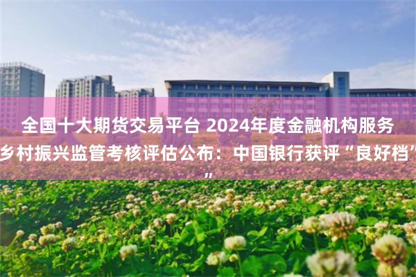 全国十大期货交易平台 2024年度金融机构服务乡村振兴监管考核评估公布：中国银行获评“良好档”