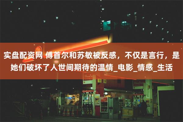 实盘配资网 傅首尔和苏敏被反感，不仅是言行，是她们破坏了人世间期待的温情_电影_情感_生活
