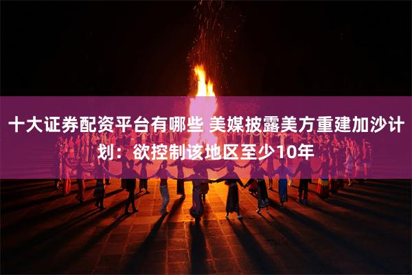 十大证券配资平台有哪些 美媒披露美方重建加沙计划：欲控制该地区至少10年