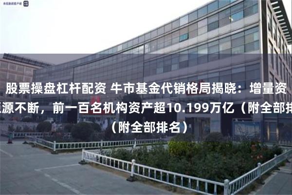 股票操盘杠杆配资 牛市基金代销格局揭晓：增量资金源源不断，前一百名机构资产超10.199万亿（附全部排名）