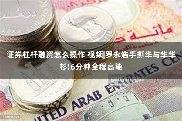 证券杠杆融资怎么操作 视频|罗永浩手撕华与华华杉!6分种全程高能