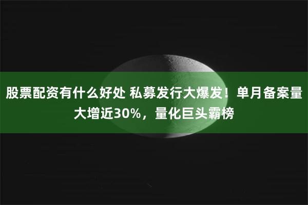 股票配资有什么好处 私募发行大爆发！单月备案量大增近30%，量化巨头霸榜