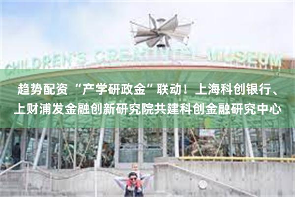 趋势配资 “产学研政金”联动！上海科创银行、上财浦发金融创新研究院共建科创金融研究中心